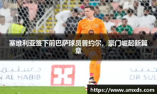 塞维利亚签下前巴萨球员普约尔，豪门崛起新篇章